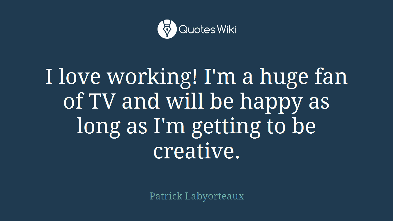 I love working! I'm a huge fan of TV and will be happy as long as I'm getting to be creative.