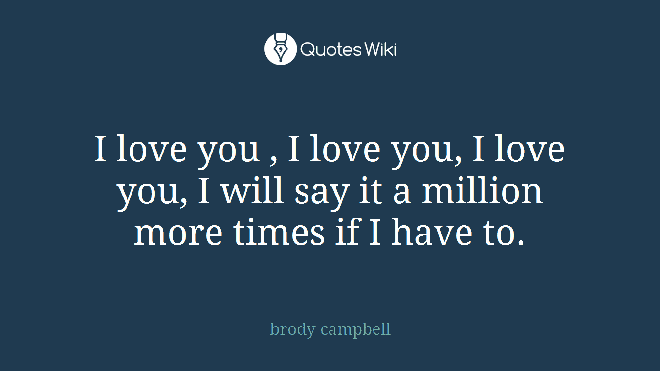 I love you , I love you, I love you, I will say it a million more times if I have to.