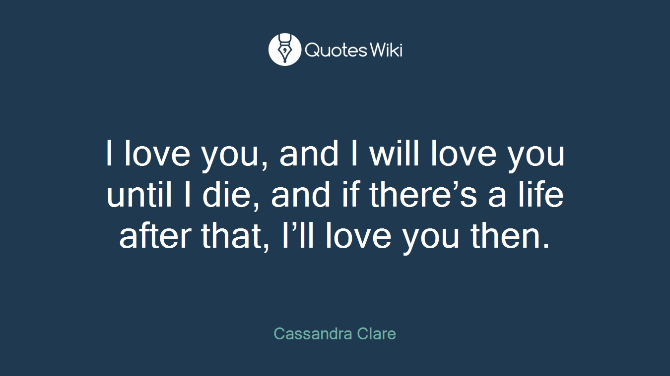 I love you, and I will love you until I die, and if there’s a life after that, I’ll love you then.