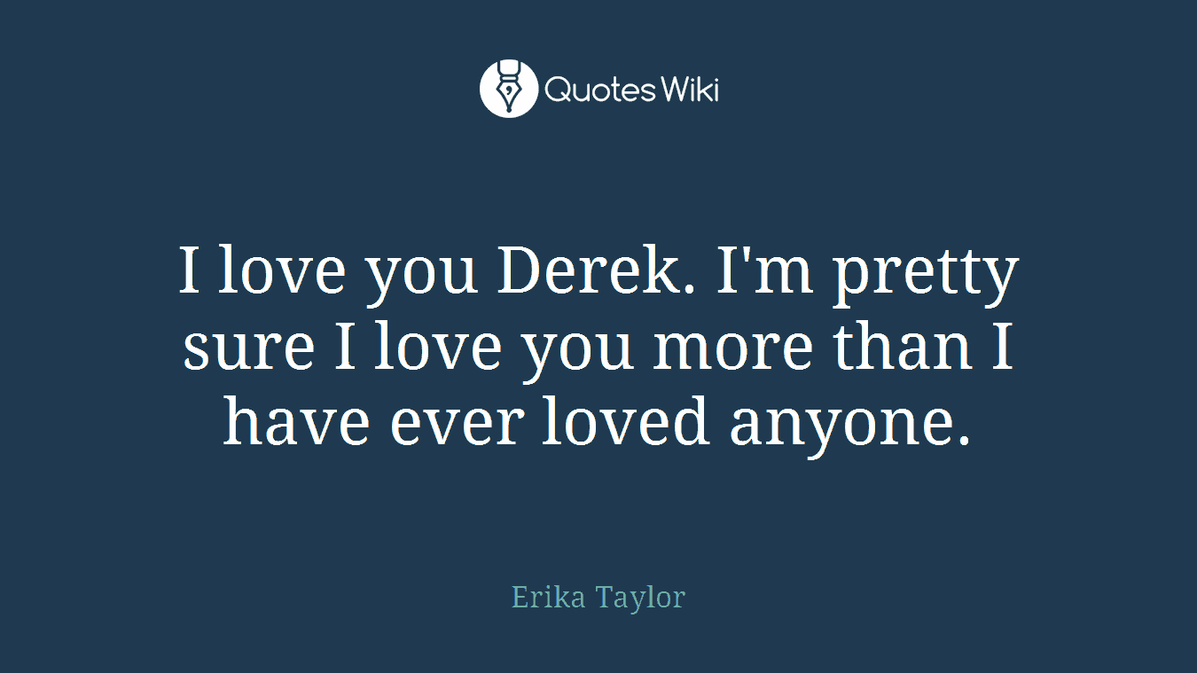 I love you Derek. I'm pretty sure I love you more than I have ever loved anyone.