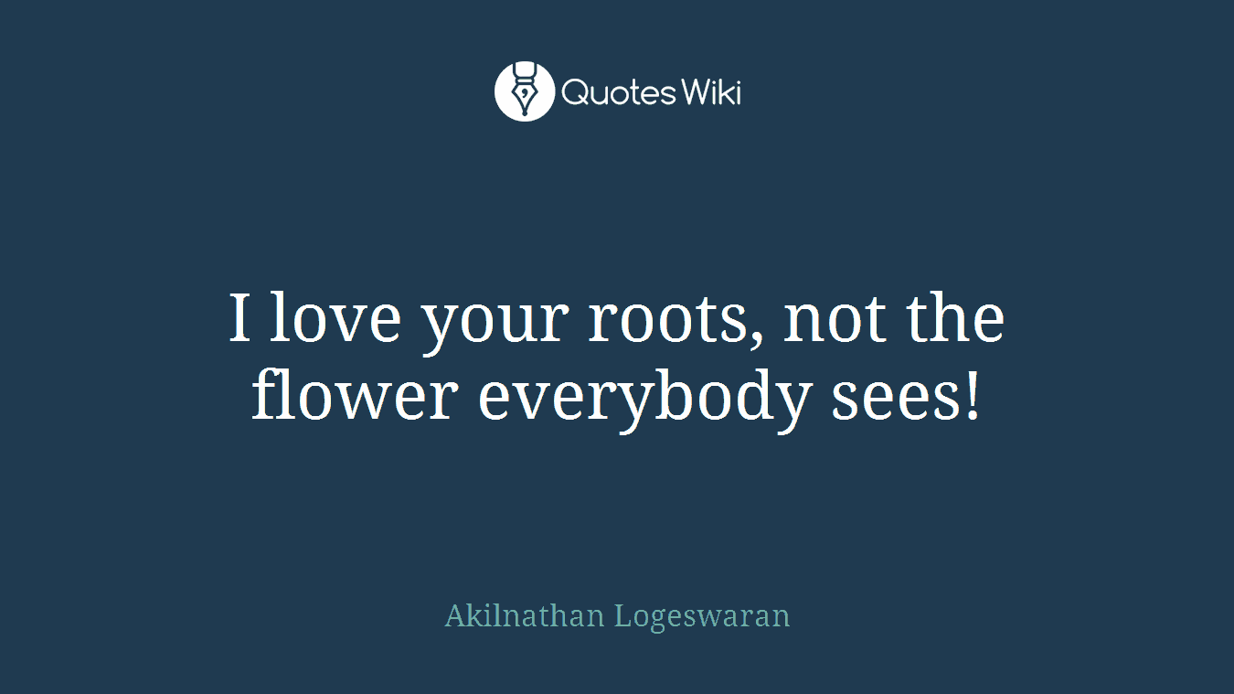 I love your roots, not the flower everybody sees!