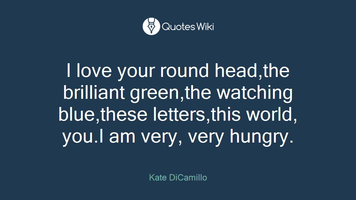 I love your round head,the brilliant green,the watching blue,these letters,this world, you.I am very, very hungry.