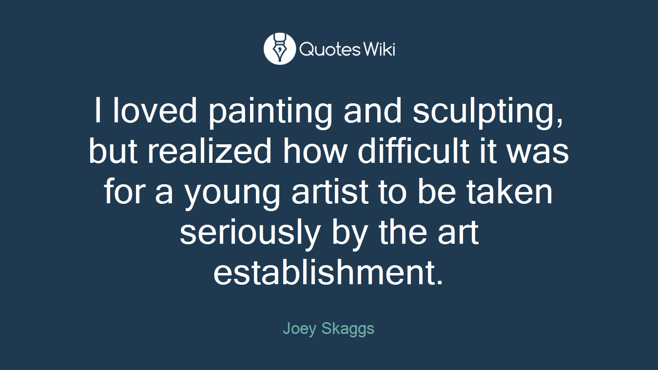 I loved painting and sculpting, but realized how difficult it was for a young artist to be taken seriously by the art establishment.