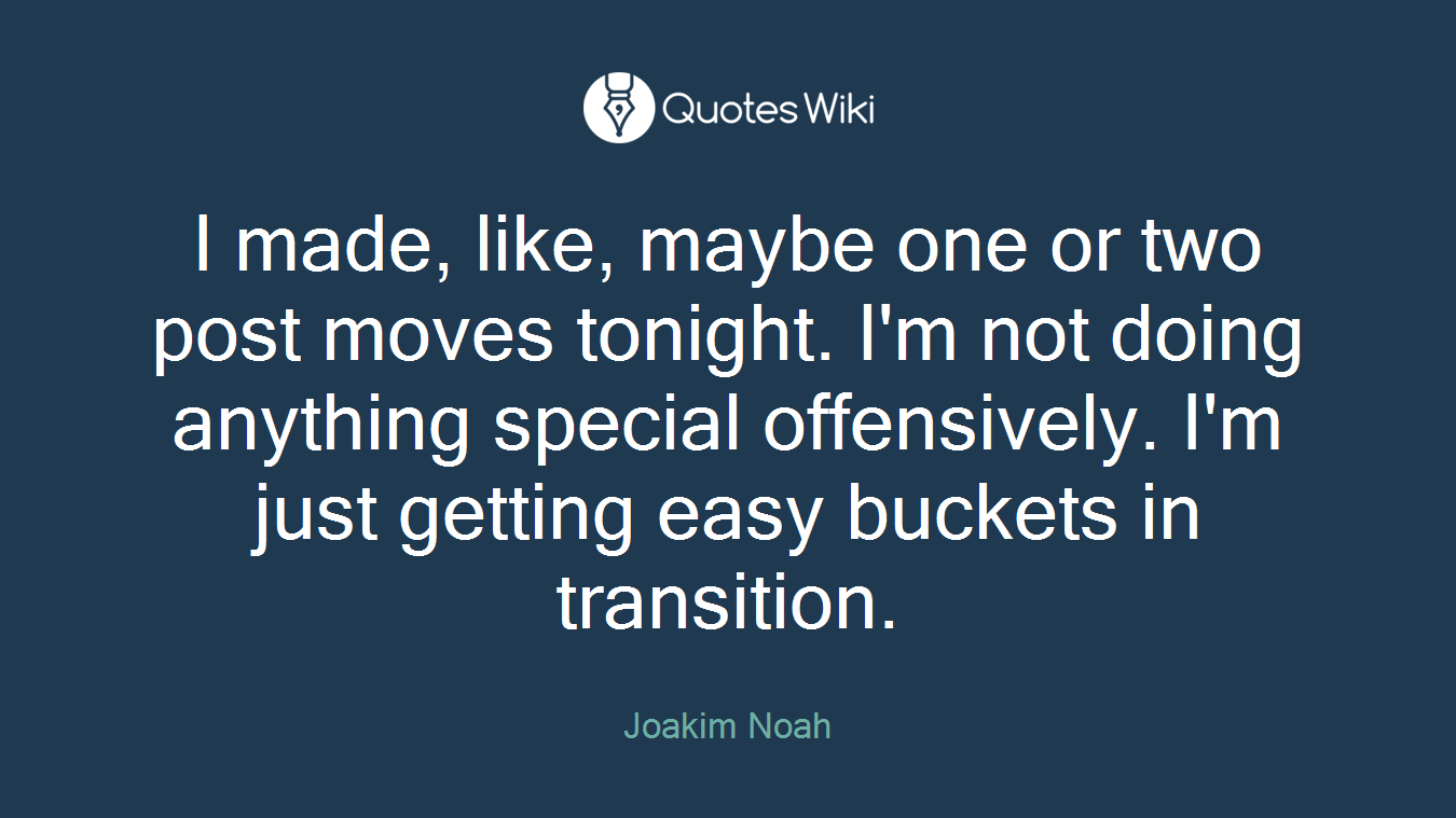 I made, like, maybe one or two post moves tonight. I'm not doing anything special offensively. I'm just getting easy buckets in transition.