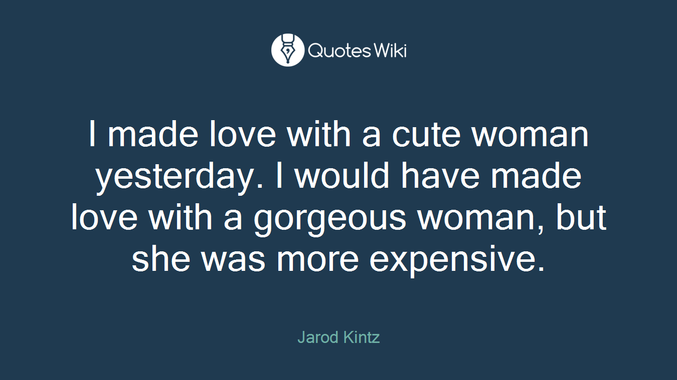 I made love with a cute woman yesterday. I would have made love with a gorgeous woman, but she was more expensive.