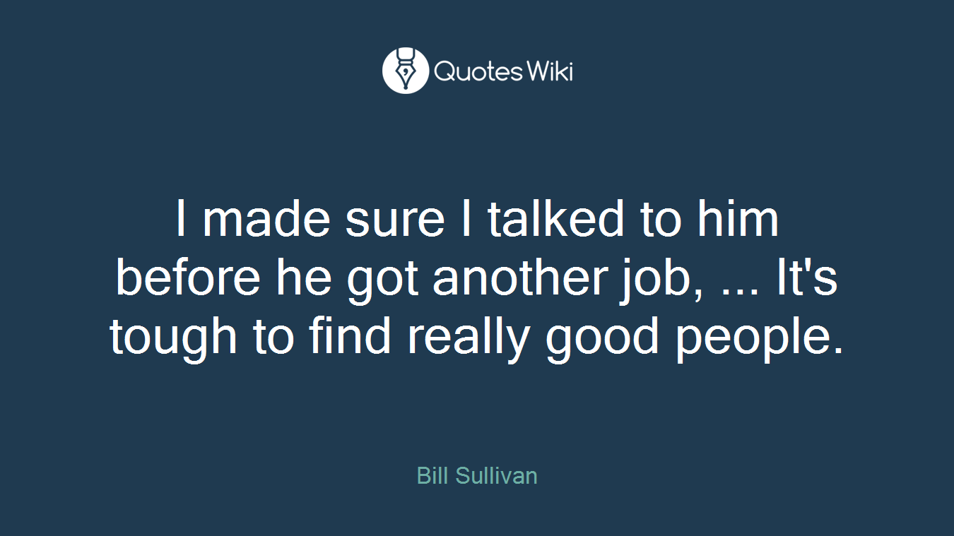I made sure I talked to him before he got another job, ... It's tough to find really good people.