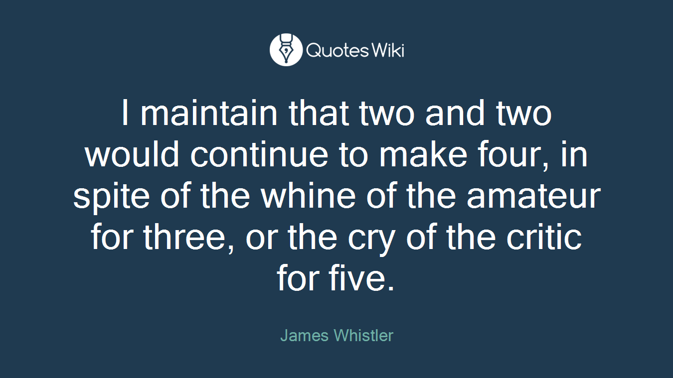 I maintain that two and two would continue to make four, in spite of the whine of the amateur for three, or the cry of the critic for five.