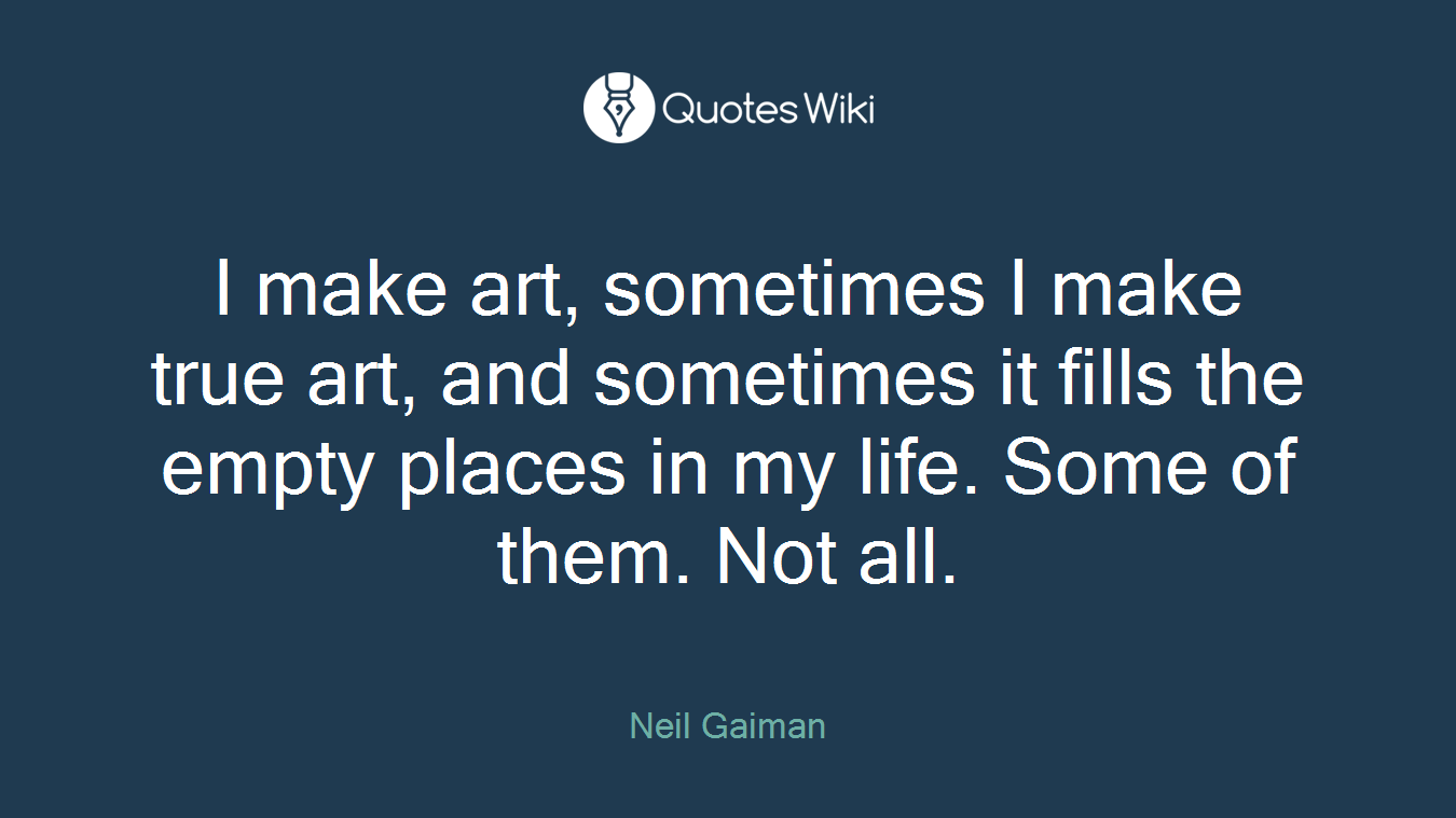 I make art, sometimes I make true art, and sometimes it fills the empty places in my life. Some of them. Not all.