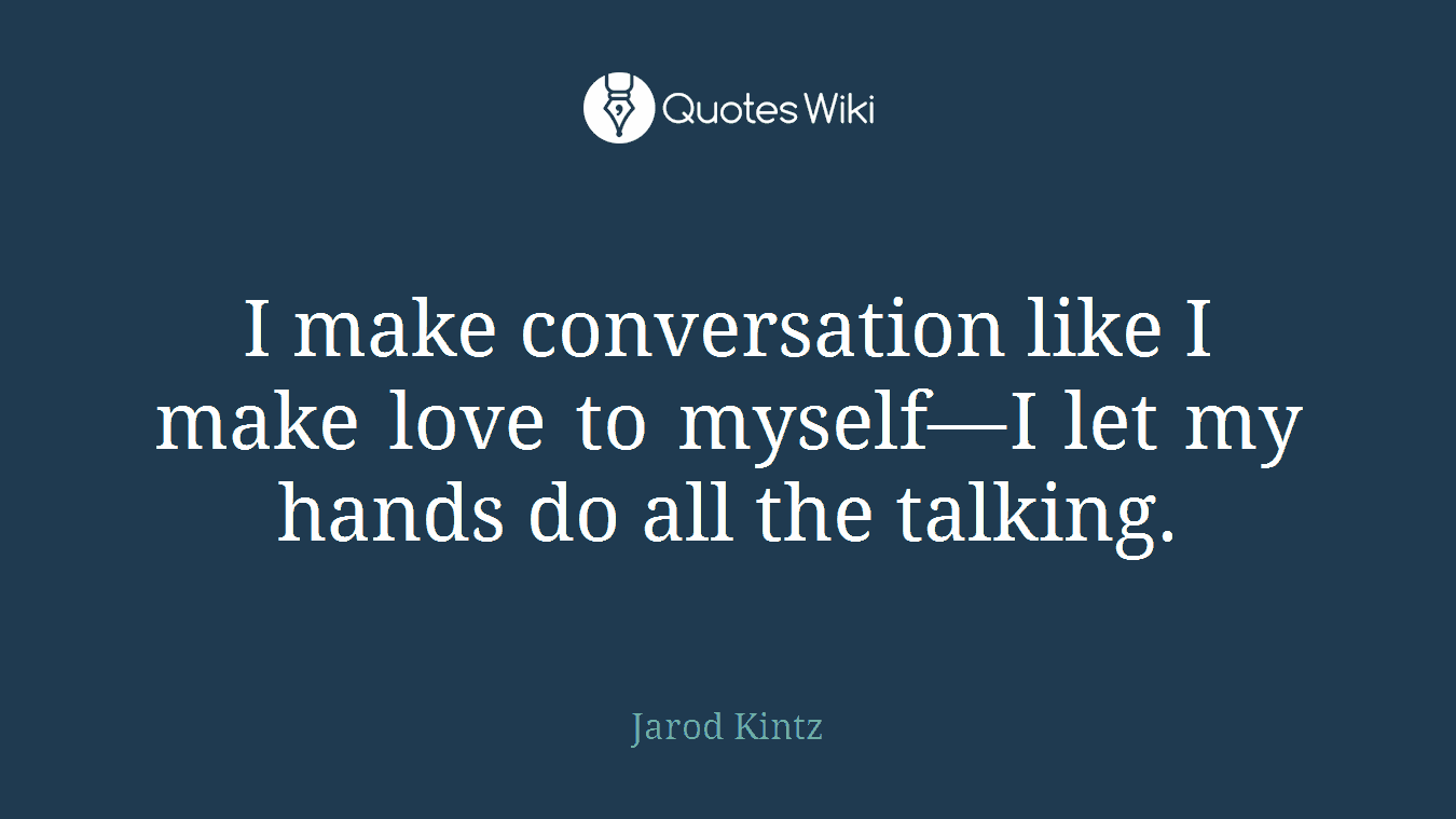 I make conversation like I make love to myself—I let my hands do all the talking.