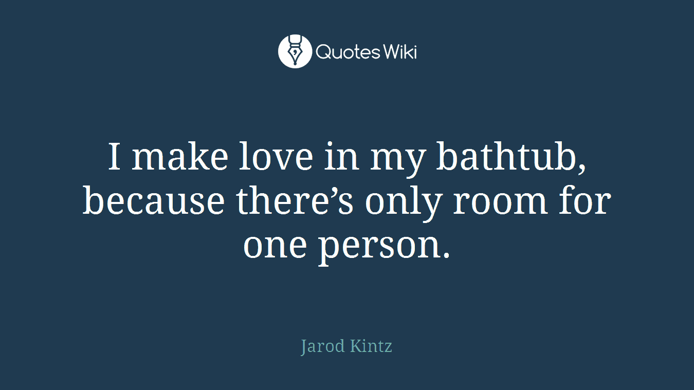 I make love in my bathtub, because there’s only room for one person.