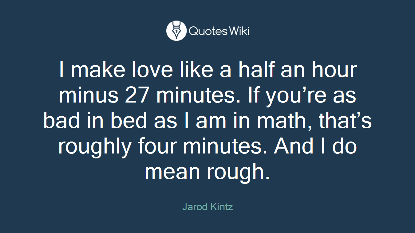 I make love like a half an hour minus 27 minutes. If you’re as bad in bed as I am in math, that’s roughly four minutes. And I do mean rough.