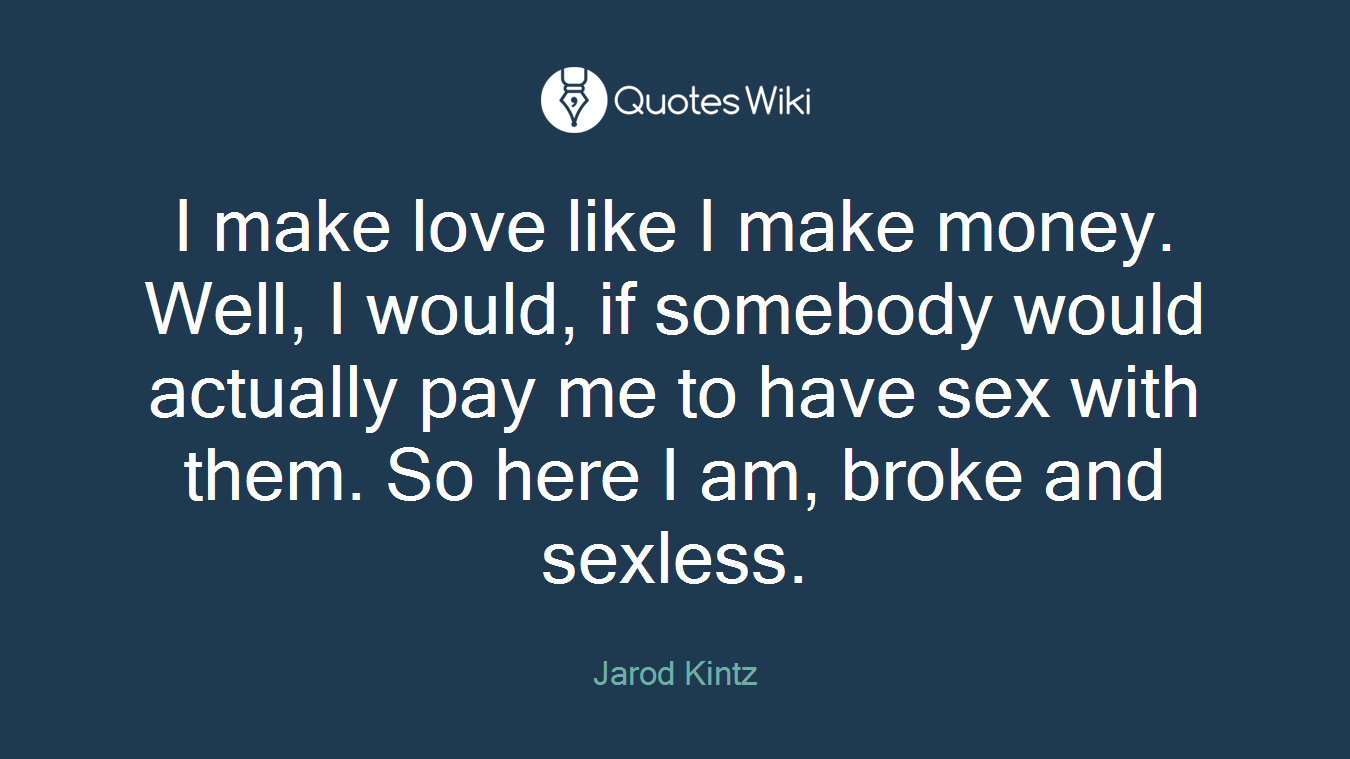 I make love like I make money. Well, I would, if somebody would actually pay me to have sex with them. So here I am, broke and sexless.