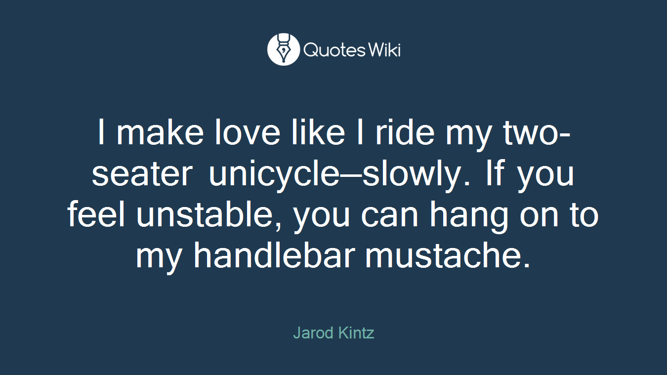 I make love like I ride my two-seater unicycle—slowly. If you feel unstable, you can hang on to my handlebar mustache.