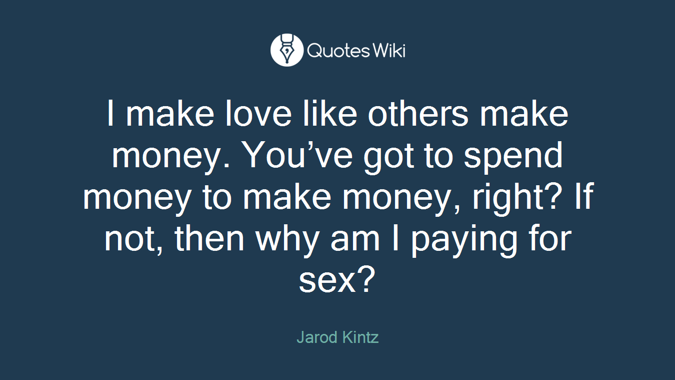 I make love like others make money. You’ve got to spend money to make money, right? If not, then why am I paying for sex?