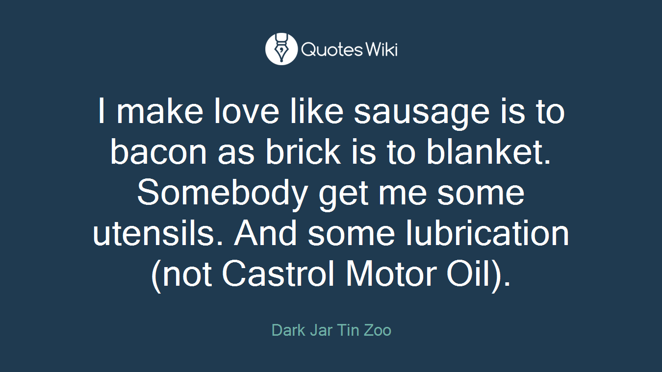 I make love like sausage is to bacon as brick is to blanket. Somebody get me some utensils. And some lubrication (not Castrol Motor Oil).
