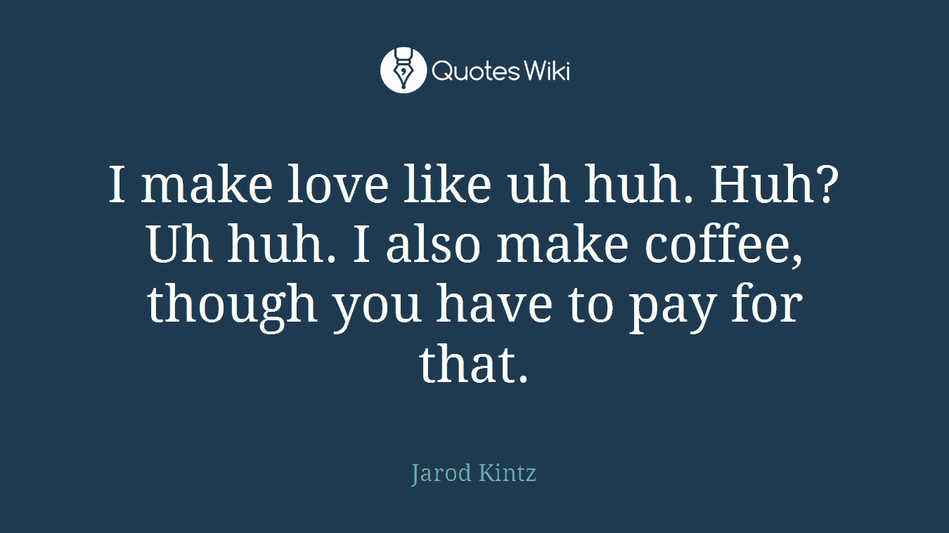 I make love like uh huh. Huh? Uh huh. I also make coffee, though you have to pay for that.