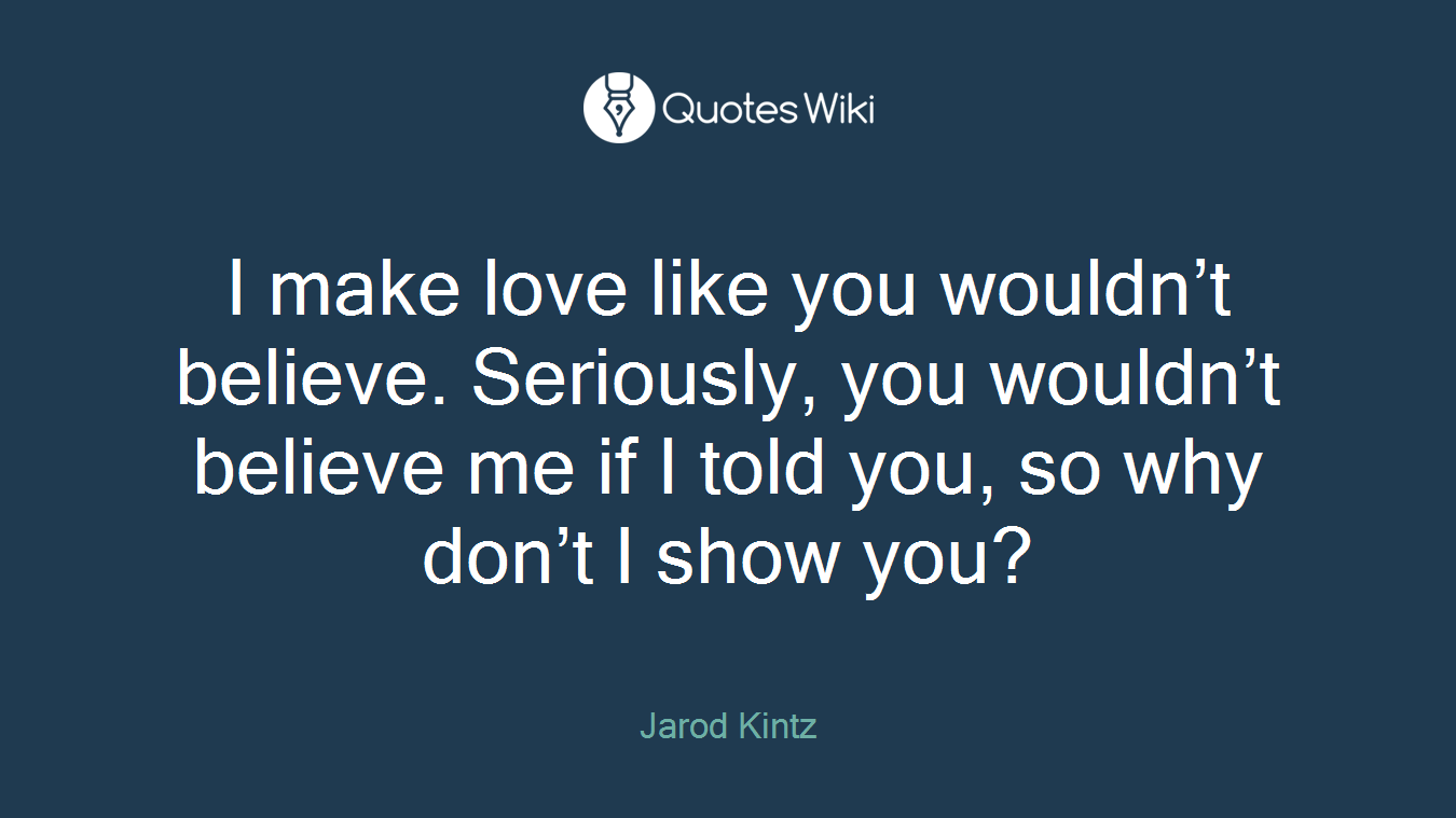I make love like you wouldn’t believe. Seriously, you wouldn’t believe me if I told you, so why don’t I show you?