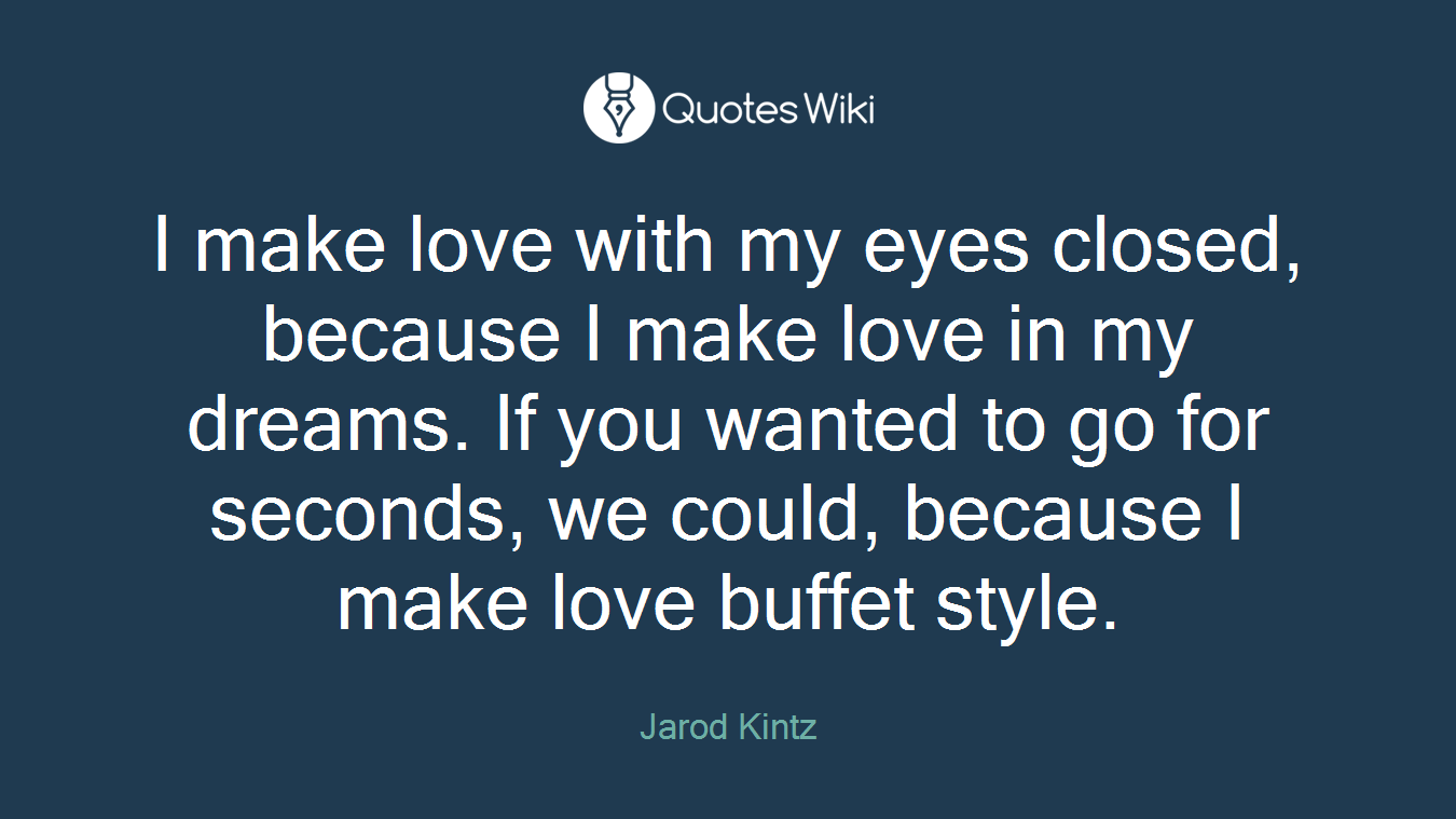 I make love with my eyes closed, because I make love in my dreams. If you wanted to go for seconds, we could, because I make love buffet style.