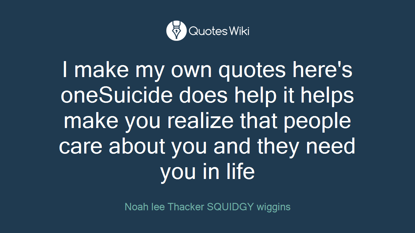 I make my own quotes here's oneSuicide does help it helps make you realize that people care about you and they need you in life