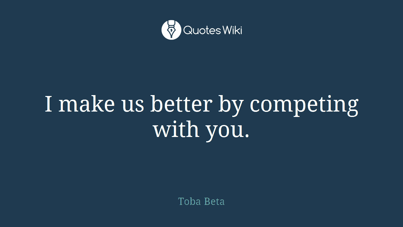 I make us better by competing with you.