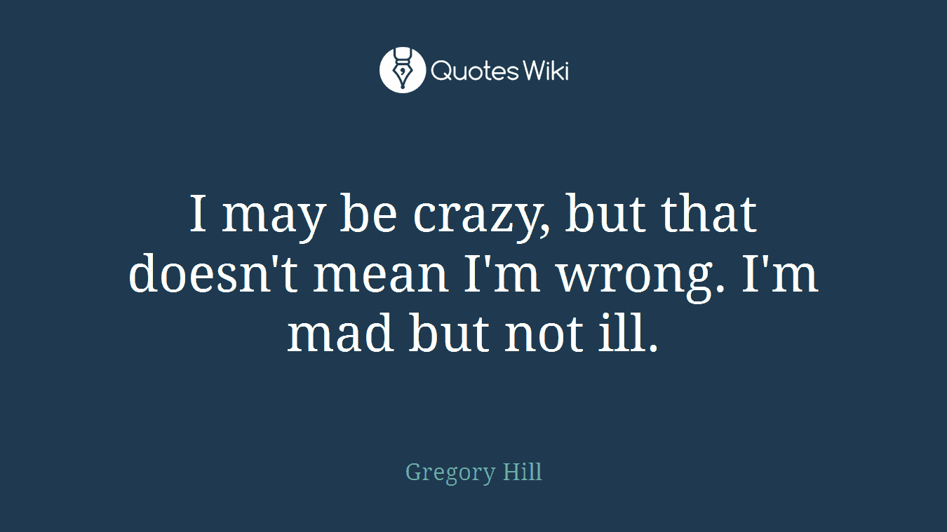 I may be crazy, but that doesn't mean I'm wrong. I'm mad but not ill.