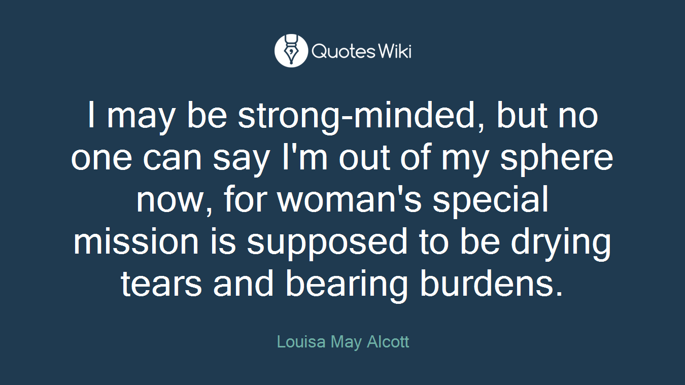 I may be strong-minded, but no one can say I'm out of my sphere now, for woman's special mission is supposed to be drying tears and bearing burdens.
