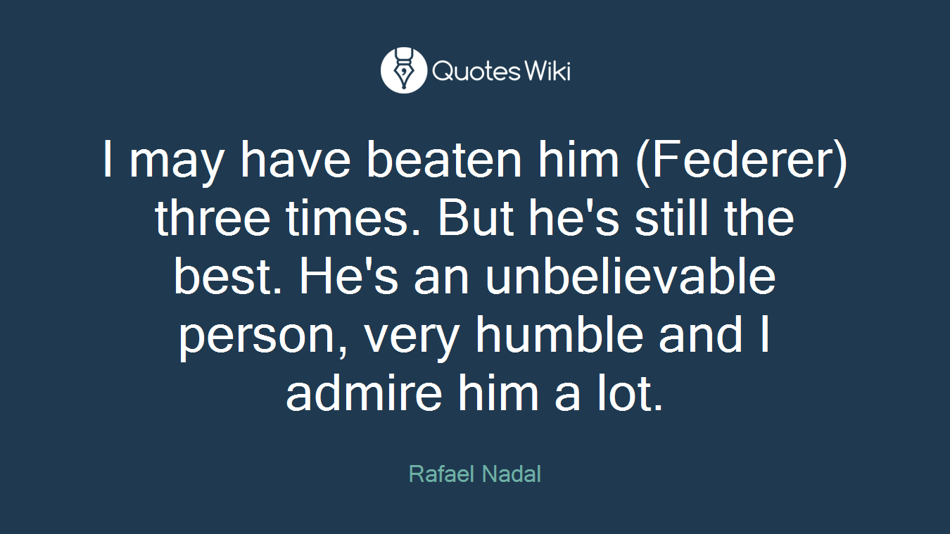 I may have beaten him (Federer) three times. But he's still the best. He's an unbelievable person, very humble and I admire him a lot.