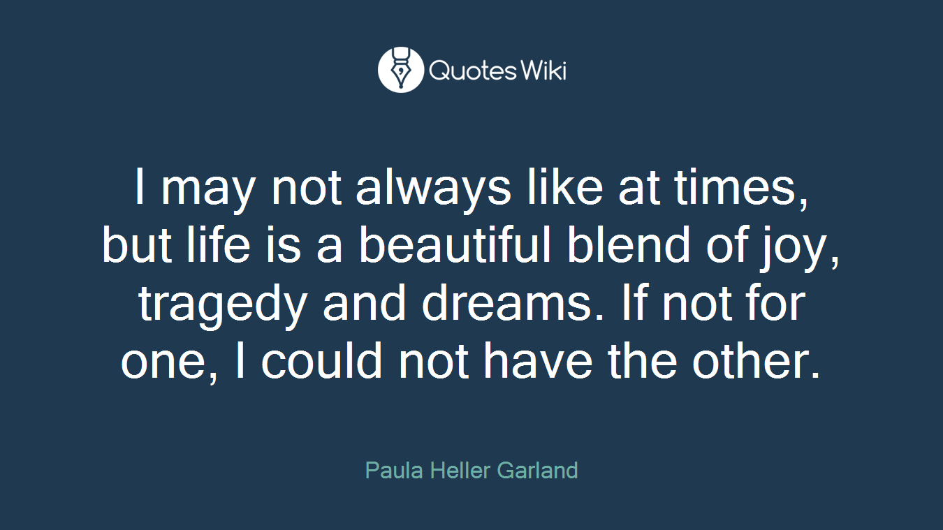 I may not always like at times, but life is a beautiful blend of joy, tragedy and dreams. If not for one, I could not have the other.
