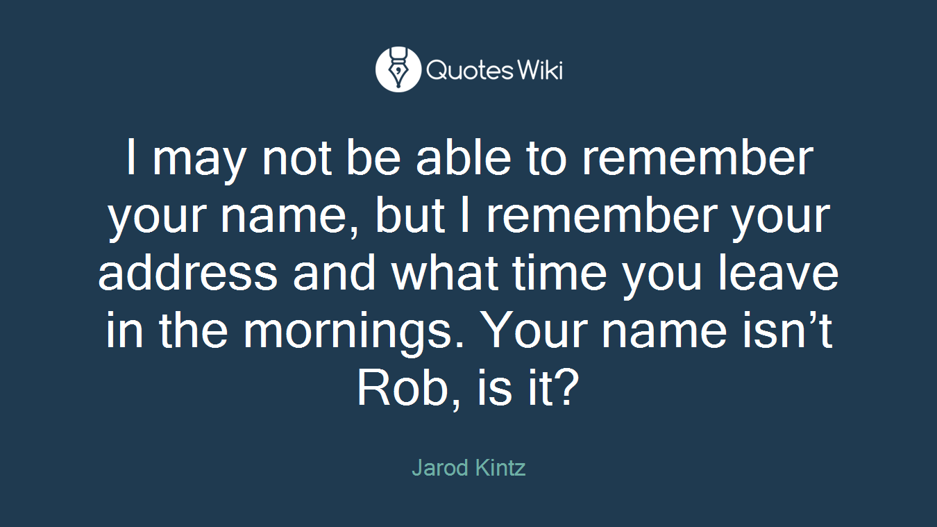 I may not be able to remember your name, but I remember your address and what time you leave in the mornings. Your name isn’t Rob, is it?