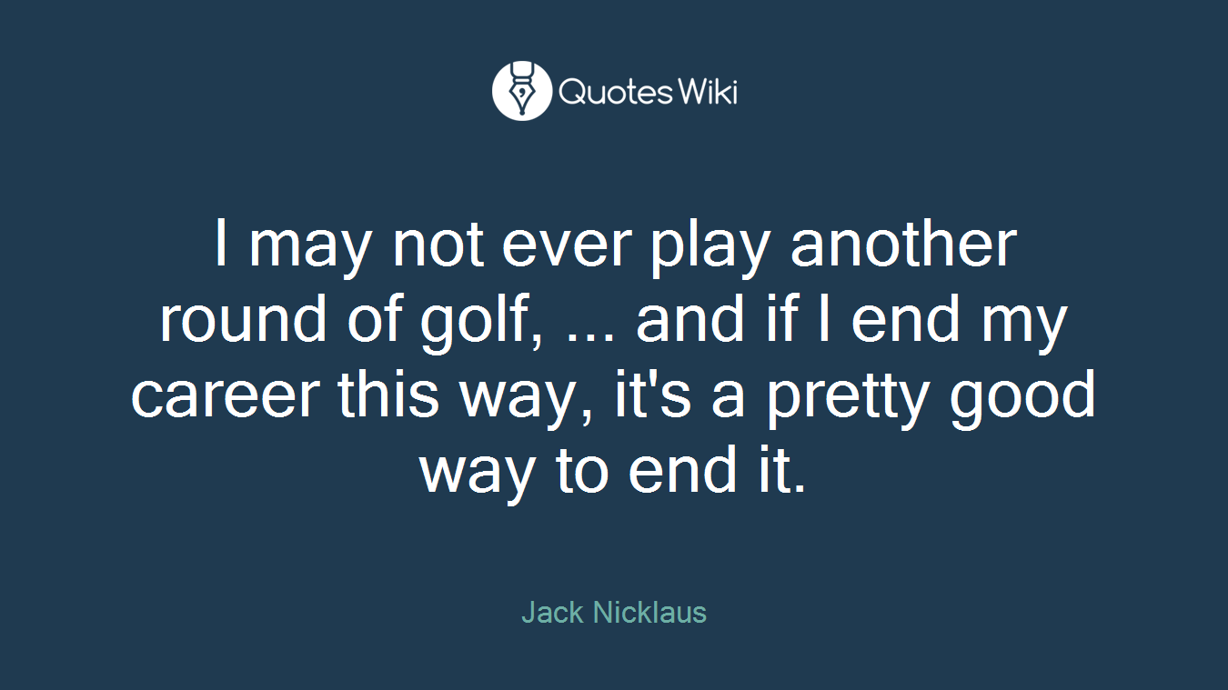 I may not ever play another round of golf, ... and if I end my career this way, it's a pretty good way to end it.