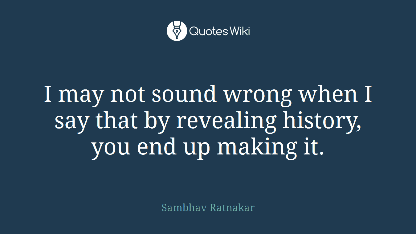 I may not sound wrong when I say that by revealing history, you end up making it.