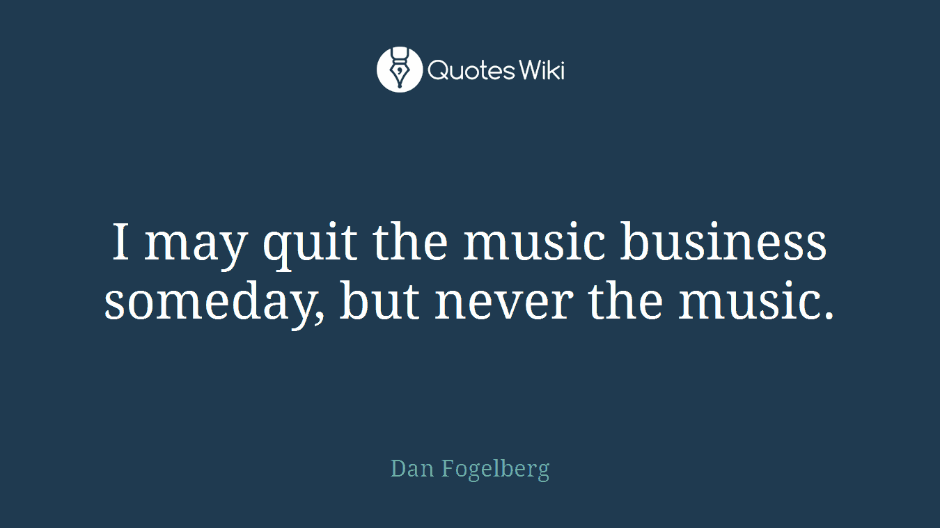 I may quit the music business someday, but never the music.