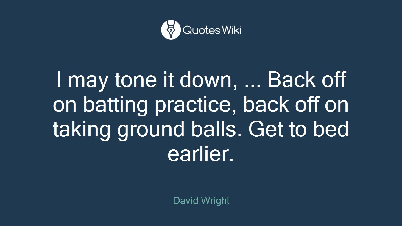 I may tone it down, ... Back off on batting practice, back off on taking ground balls. Get to bed earlier.