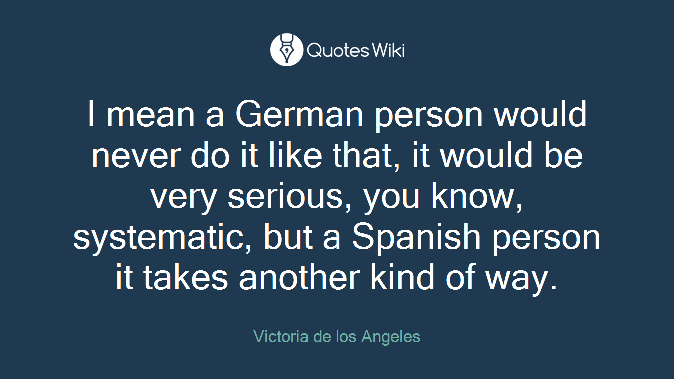 I mean a German person would never do it like that, it would be very serious, you know, systematic, but a Spanish person it takes another kind of way.