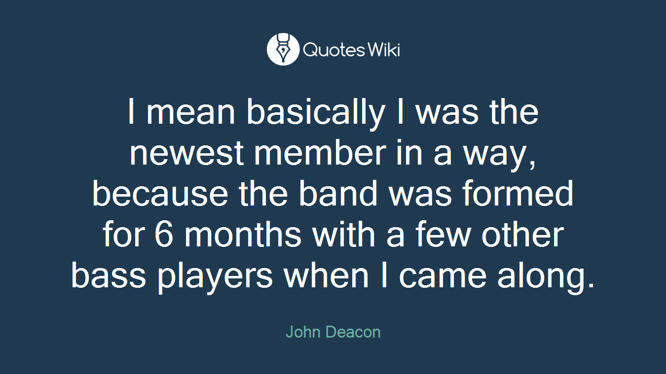 I mean basically I was the newest member in a way, because the band was formed for 6 months with a few other bass players when I came along.