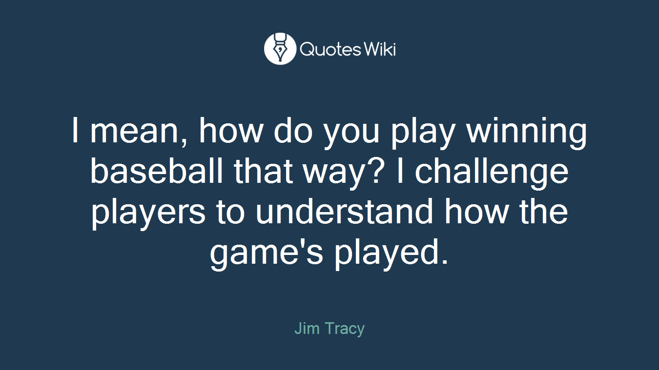 I mean, how do you play winning baseball that way? I challenge players to understand how the game's played.