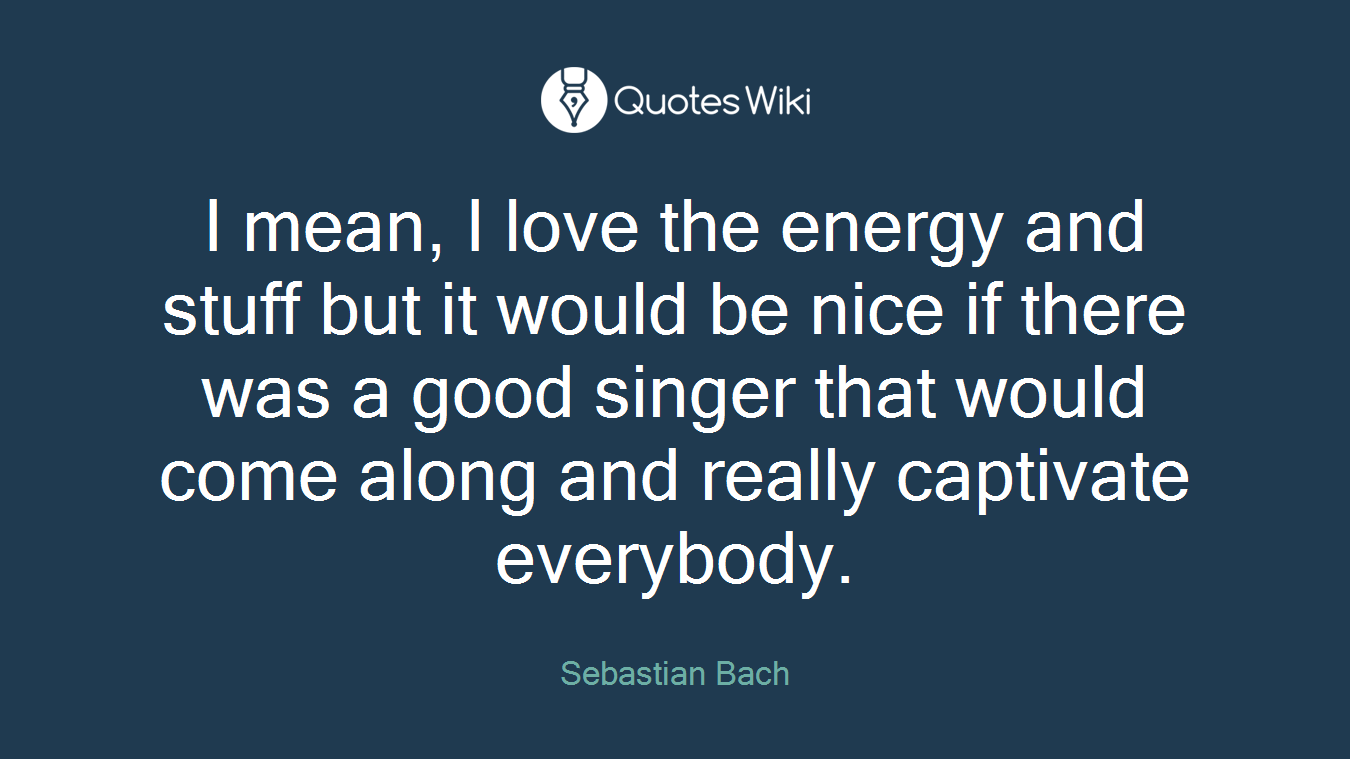 I mean, I love the energy and stuff but it would be nice if there was a good singer that would come along and really captivate everybody.