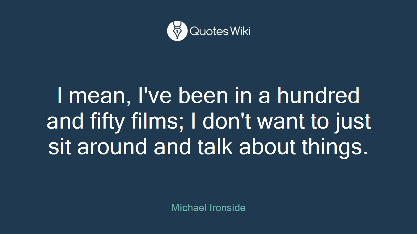 I mean, I've been in a hundred and fifty films; I don't want to just sit around and talk about things.