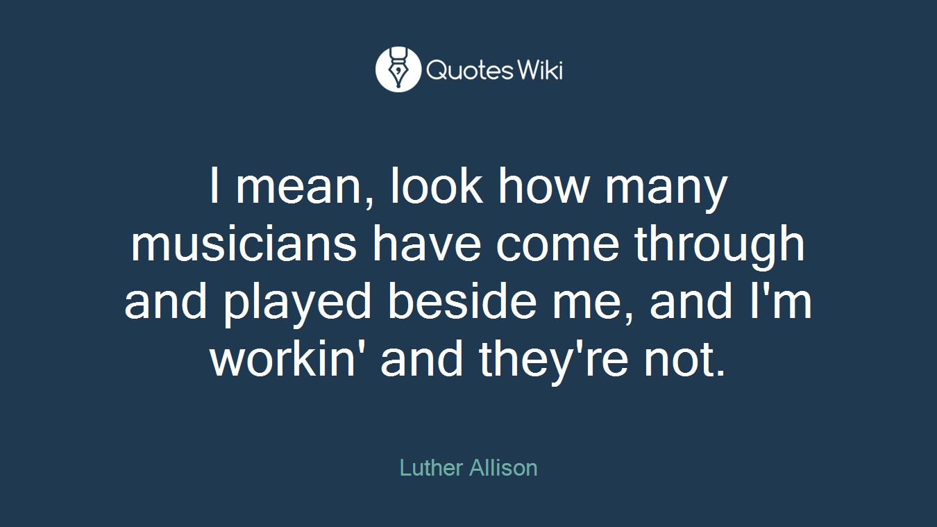 I mean, look how many musicians have come through and played beside me, and I'm workin' and they're not.