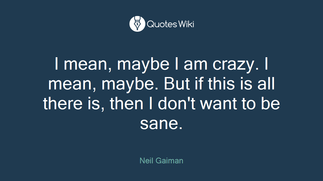 I mean, maybe I am crazy. I mean, maybe. But if this is all there is, then I don't want to be sane.