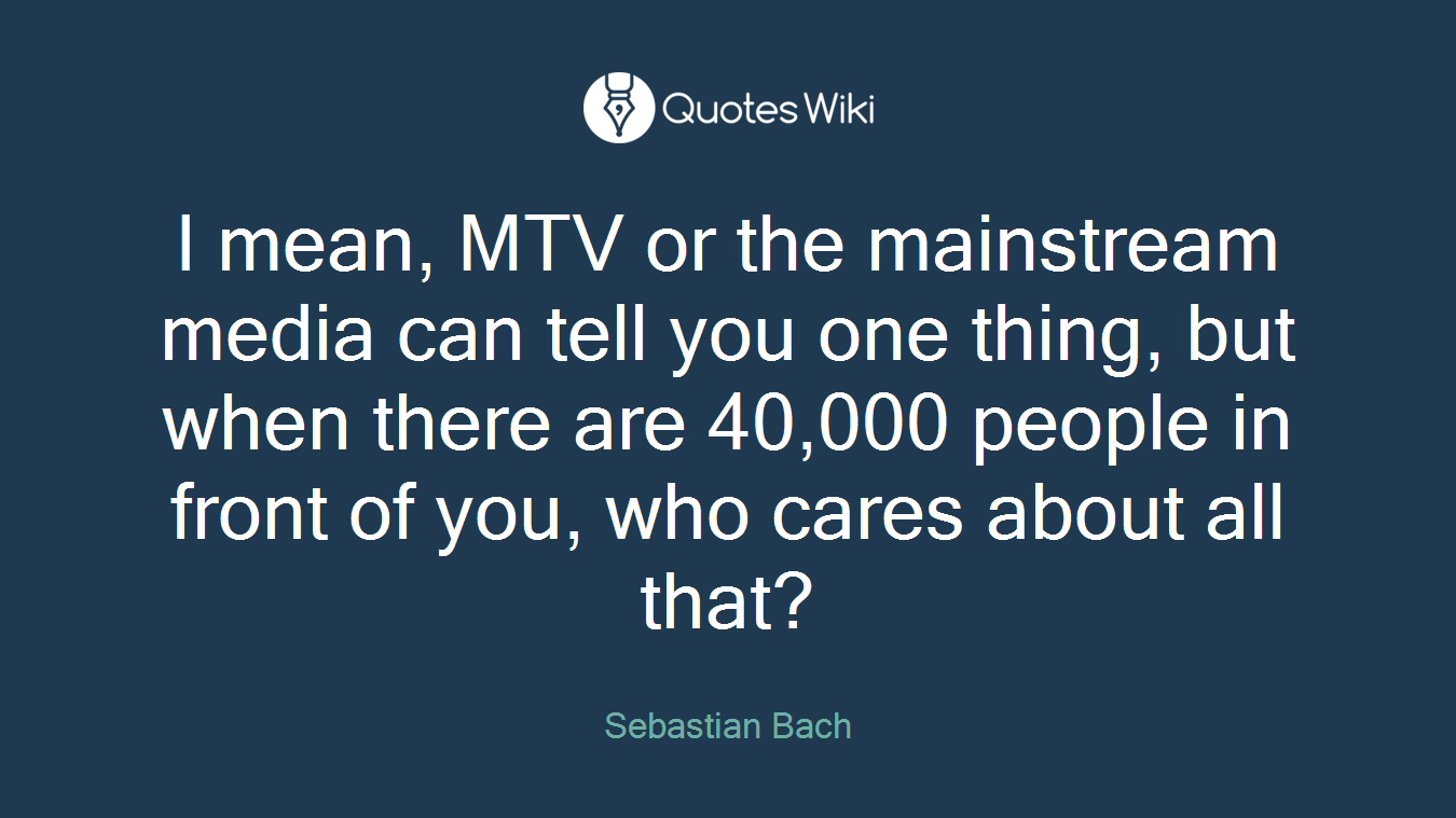 I mean, MTV or the mainstream media can tell you one thing, but when there are 40,000 people in front of you, who cares about all that?