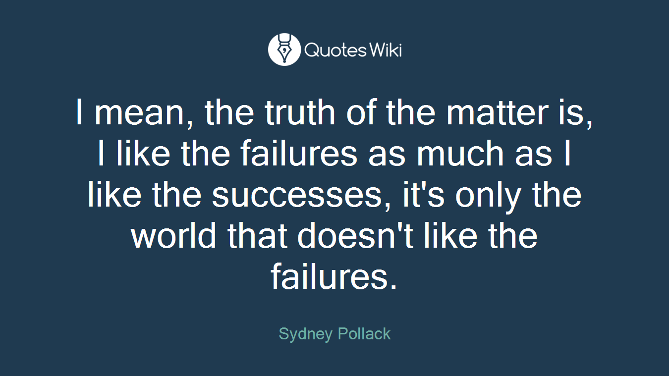 I mean, the truth of the matter is, I like the failures as much as I like the successes, it's only the world that doesn't like the failures.