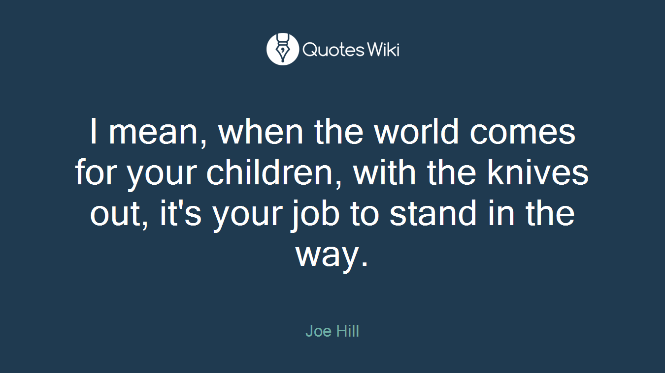 I mean, when the world comes for your children, with the knives out, it's your job to stand in the way.