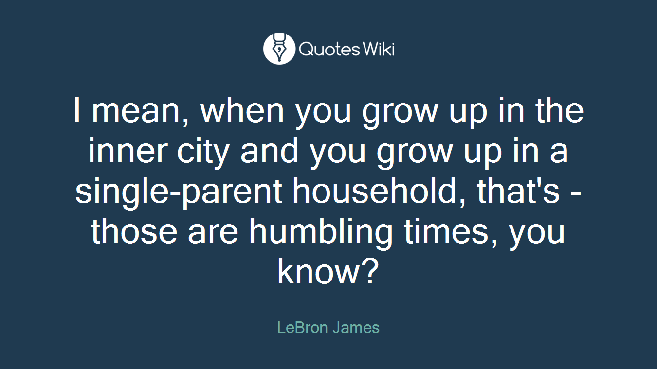 I mean, when you grow up in the inner city and you grow up in a single-parent household, that's - those are humbling times, you know?