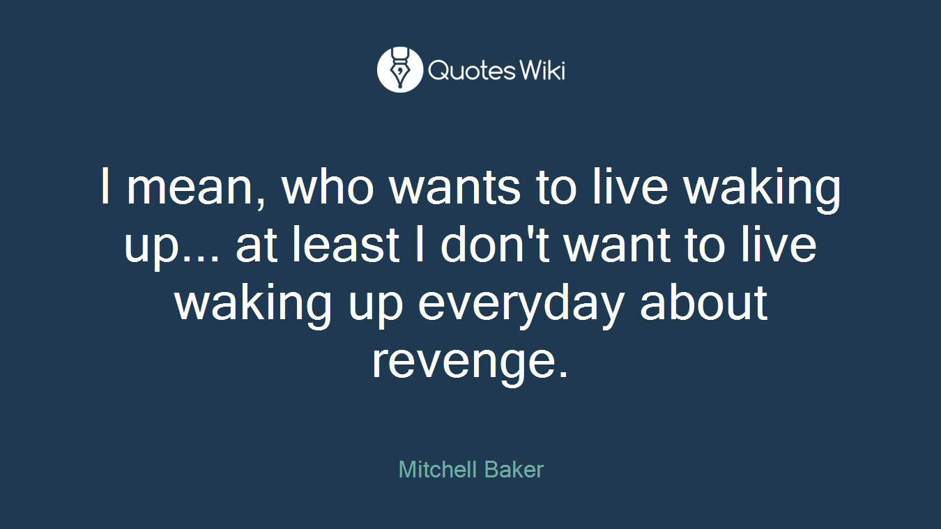 I mean, who wants to live waking up... at least I don't want to live waking up everyday about revenge.