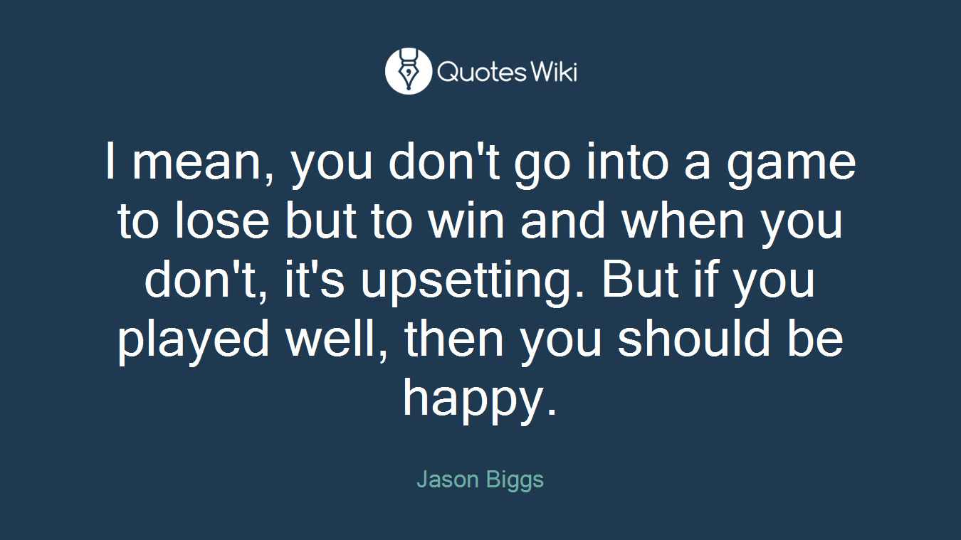 I mean, you don't go into a game to lose but to win and when you don't, it's upsetting. But if you played well, then you should be happy.