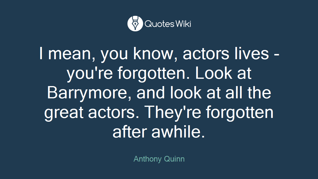 I mean, you know, actors lives - you're forgotten. Look at Barrymore, and look at all the great actors. They're forgotten after awhile.