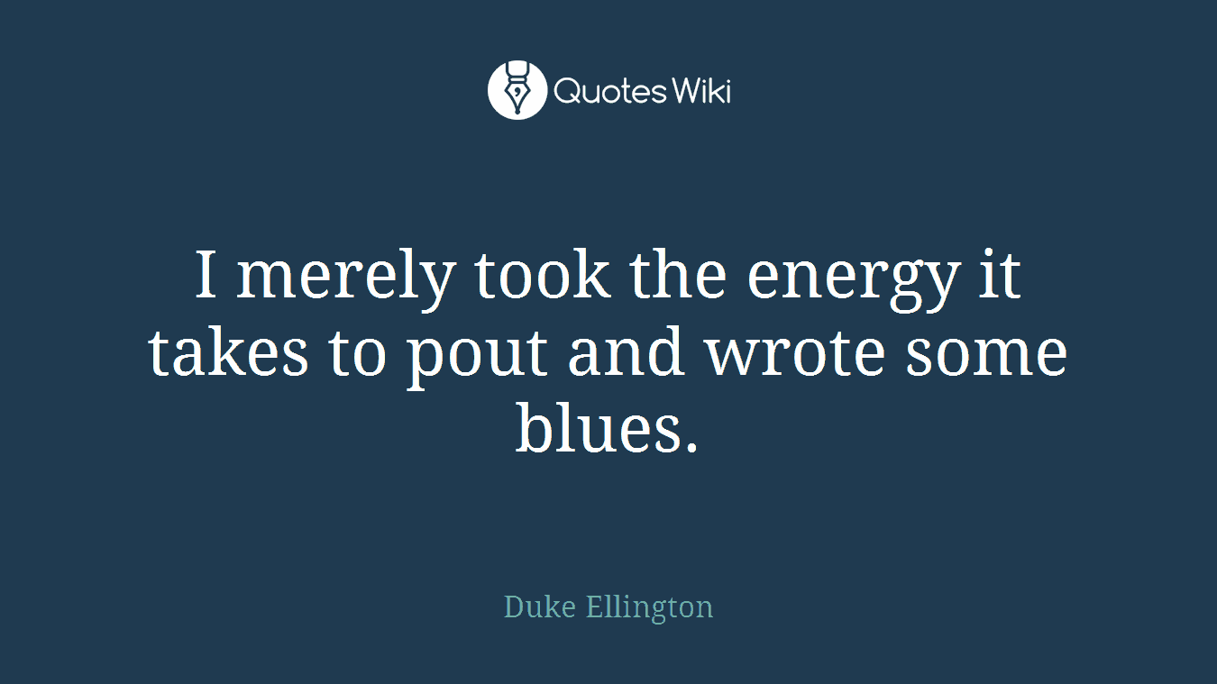 I merely took the energy it takes to pout and wrote some blues.