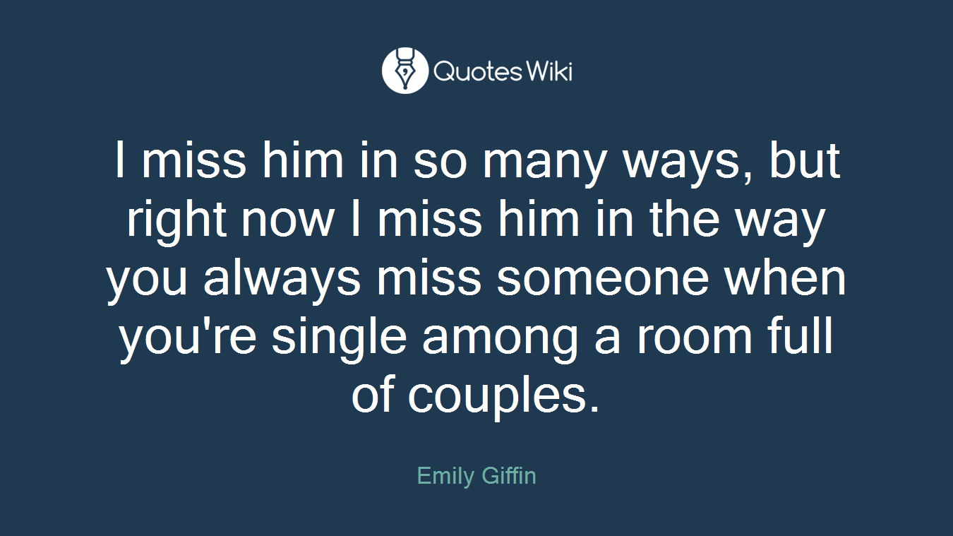 I miss him in so many ways, but right now I miss him in the way you always miss someone when you're single among a room full of couples.