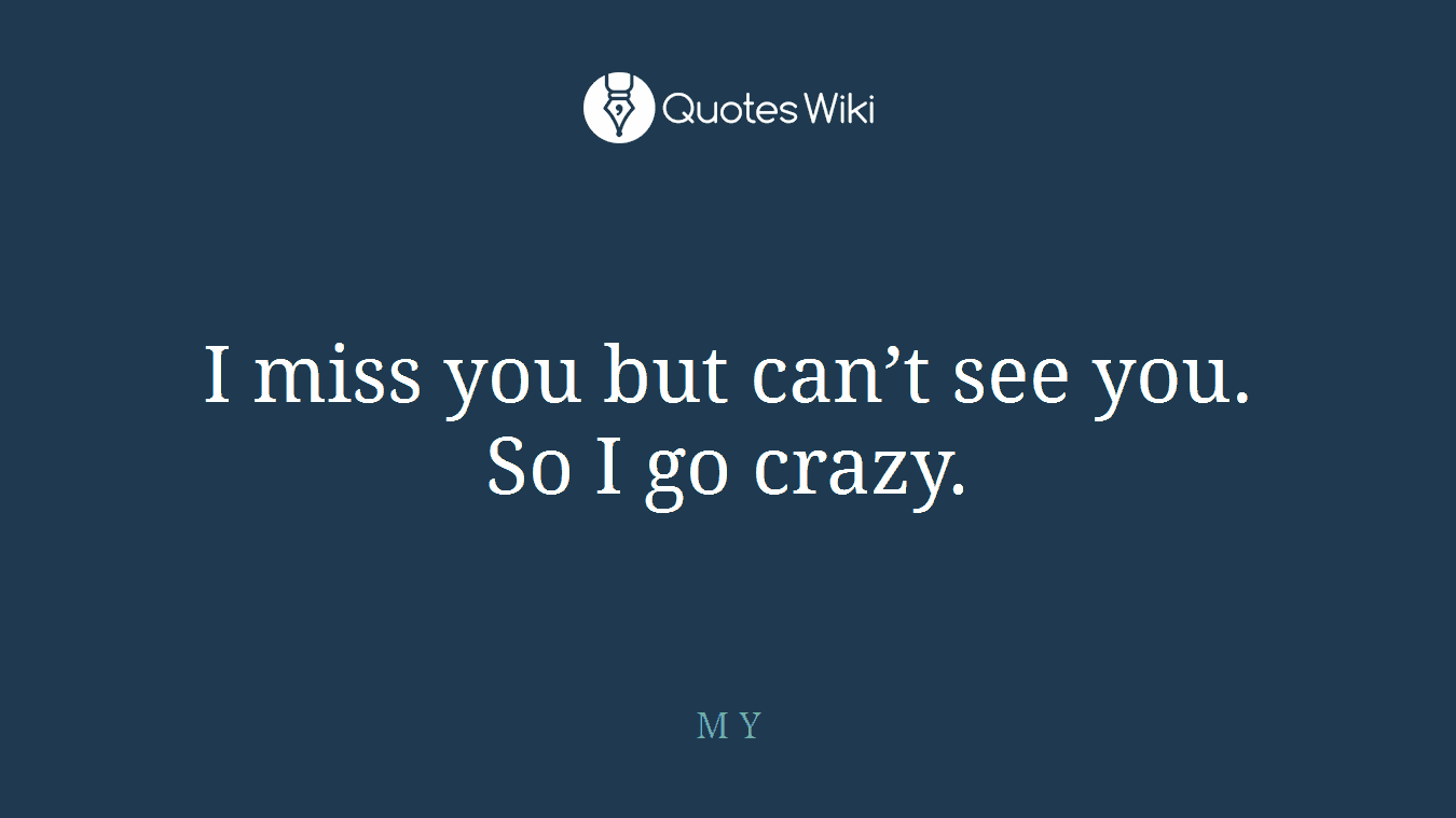 I miss you but can’t see you. So I go crazy.